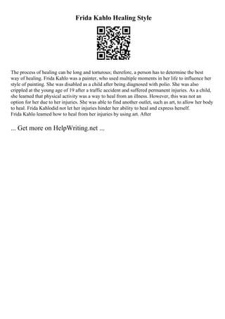 Frida Kahlo Healing Style
The process of healing can be long and torturous; therefore, a person has to determine the best
way of healing. Frida Kahlo was a painter, who used multiple moments in her life to influence her
style of painting. She was disabled as a child after being diagnosed with polio. She was also
crippled at the young age of 19 after a traffic accident and suffered permanent injuries. As a child,
she learned that physical activity was a way to heal from an illness. However, this was not an
option for her due to her injuries. She was able to find another outlet, such as art, to allow her body
to heal. Frida Kahlodid not let her injuries hinder her ability to heal and express herself.
Frida Kahlo learned how to heal from her injuries by using art. After
... Get more on HelpWriting.net ...
 