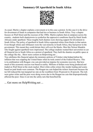 Summary Of Apartheid In South Africa
As usual, Martin s chapter explains a movement or in this case a protest. In this case it is the drive
for divestment of funds in companies that had ties or business in South Africa. Troy s chapter
focuses on Wall Street and the excesses of the 1980s. Martin explains that at campuses across the
country...students built shantytowns to symbolize the oppressive conditions faced by black South
Africans under apartheid. These roughly built shanties were showing support for divestment in
South Africa. The policy of apartheid in South Africa separated whites from blacks in that nation.
Even though whites and Afrikaners were the vast minority in South Africa, they had power in the
government. This meant they could dictate their will over the blacks. Men like Nelson Mandela
who fought against apartheid were imprisoned. The college students wanted their universities to cut
all financial ties to South Africa as a protest of apartheid. They built the shanties on public space at
the college like the... Show more content on Helpwriting.net ...
Troy attributes this financial upturn the monetary policies of Volcker what helped defeat the
inflation that was crippling the United States when he took control of the Federal Reserve. This
is in combination with Reagan s tax cuts provided an impetus for economic recovery. But how
much of this economic success was based in reality. Millions of dollars were being produced and
traded on Wall Street at the stock market. Illicit white collar crimes like insider trading and scams
based on junk bonds were common. The Reagan tax cuts helped the richest Americans because the
tax bill reduced the top marginal tax rate on the wealthiest from 50 percent to 28 percent. The rich
were getter richer and the poor were doing worse due to the Reagan tax cuts that disproportionally
affected the poor. Since it cut into the safety nets that benefited the
... Get more on HelpWriting.net ...
 