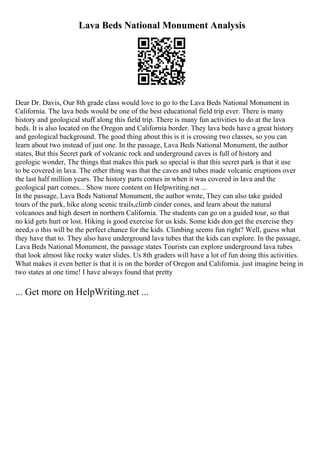 Lava Beds National Monument Analysis
Dear Dr. Davis, Our 8th grade class would love to go to the Lava Beds National Monument in
California. The lava beds would be one of the best educational field trip ever. There is many
history and geological stuff along this field trip. There is many fun activities to do at the lava
beds. It is also located on the Oregon and California border. They lava beds have a great history
and geological background. The good thing about this is it is crossing two classes, so you can
learn about two instead of just one. In the passage, Lava Beds National Monument, the author
states, But this Secret park of volcanic rock and underground caves is full of history and
geologic wonder, The things that makes this park so special is that this secret park is that it use
to be covered in lava. The other thing was that the caves and tubes made volcanic eruptions over
the last half million years. The history parts comes in when it was covered in lava and the
geological part comes... Show more content on Helpwriting.net ...
In the passage, Lava Beds National Monument, the author wrote, They can also take guided
tours of the park, hike along scenic trails,climb cinder cones, and learn about the natural
volcanoes and high desert in northern California. The students can go on a guided tour, so that
no kid gets hurt or lost. Hiking is good exercise for us kids. Some kids don get the exercise they
need,s o this will be the perfect chance for the kids. Climbing seems fun right? Well, guess what
they have that to. They also have underground lava tubes that the kids can explore. In the passage,
Lava Beds National Monument, the passage states Tourists can explore underground lava tubes
that look almost like rocky water slides. Us 8th graders will have a lot of fun doing this activities.
What makes it even better is that it is on the border of Oregon and California. just imagine being in
two states at one time! I have always found that pretty
... Get more on HelpWriting.net ...
 
