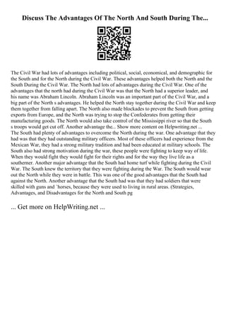 Discuss The Advantages Of The North And South During The...
The Civil War had lots of advantages including political, social, economical, and demographic for
the South and for the North during the Civil War. These advantages helped both the North and the
South During the Civil War. The North had lots of advantages during the Civil War. One of the
advantages that the north had during the Civil War was that the North had a superior leader, and
his name was Abraham Lincoln. Abraham Lincoln was an important part of the Civil War, and a
big part of the North s advantages. He helped the North stay together during the Civil War and keep
them together from falling apart. The North also made blockades to prevent the South from getting
exports from Europe, and the North was trying to stop the Confederates from getting their
manufacturing goods. The North would also take control of the Mississippi river so that the South
s troops would get cut off. Another advantage the... Show more content on Helpwriting.net ...
The South had plenty of advantages to overcome the North during the war. One advantage that they
had was that they had outstanding military officers. Most of these officers had experience from the
Mexican War, they had a strong military tradition and had been educated at military schools. The
South also had strong motivation during the war, these people were fighting to keep way of life.
When they would fight they would fight for their rights and for the way they live life as a
southerner. Another major advantage that the South had home turf while fighting during the Civil
War. The South knew the territory that they were fighting during the War. The South would wear
out the North while they were in battle. This was one of the good advantages that the South had
against the North. Another advantage that the South had was that they had soldiers that were
skilled with guns and `horses, because they were used to living in rural areas. (Strategies,
Advantages, and Disadvantages for the North and South pg
... Get more on HelpWriting.net ...
 