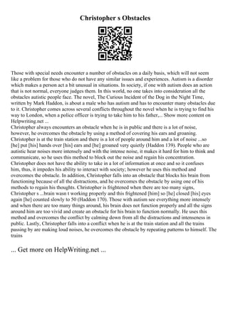 Christopher s Obstacles
Those with special needs encounter a number of obstacles on a daily basis, which will not seem
like a problem for those who do not have any similar issues and experiences. Autism is a disorder
which makes a person act a bit unusual in situations. In society, if one with autism does an action
that is not normal, everyone judges them. In this world, no one takes into consideration all the
obstacles autistic people face. The novel, The Curious Incident of the Dog in the Night Time,
written by Mark Haddon, is about a male who has autism and has to encounter many obstacles due
to it. Christopher comes across several conflicts throughout the novel when he is trying to find his
way to London, when a police officer is trying to take him to his father,... Show more content on
Helpwriting.net ...
Christopher always encounters an obstacle when he is in public and there is a lot of noise,
however, he overcomes the obstacle by using a method of covering his ears and groaning.
Christopher is at the train station and there is a lot of people around him and a lot of noise ...so
[he] put [his] hands over [his] ears and [he] groaned very quietly (Haddon 139). People who are
autistic hear noises more intensely and with the intense noise, it makes it hard for him to think and
communicate, so he uses this method to block out the noise and regain his concentration.
Christopher does not have the ability to take in a lot of information at once and so it confuses
him, thus, it impedes his ability to interact with society; however he uses this method and
overcomes the obstacle. In addition, Christopher falls into an obstacle that blocks his brain from
functioning because of all the distractions, and he overcomes the obstacle by using one of his
methods to regain his thoughts. Christopher is frightened when there are too many signs,
Christopher s ...brain wasn t working properly and this frightened [him] so [he] closed [his] eyes
again [he] counted slowly to 50 (Haddon 170). Those with autism see everything more intensely
and when there are too many things around, his brain does not function properly and all the signs
around him are too vivid and create an obstacle for his brain to function normally. He uses this
method and overcomes the conflict by calming down from all the distractions and intenseness in
public. Lastly, Christopher falls into a conflict when he is at the train station and all the trains
passing by are making loud noises, he overcomes the obstacle by repeating patterns to himself. The
trains
... Get more on HelpWriting.net ...
 