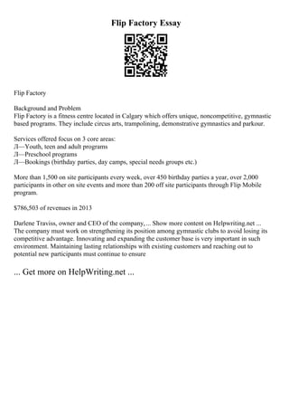 Flip Factory Essay
Flip Factory
Background and Problem
Flip Factory is a fitness centre located in Calgary which offers unique, noncompetitive, gymnastic
based programs. They include circus arts, trampolining, demonstrative gymnastics and parkour.
Services offered focus on 3 core areas:
Л—Youth, teen and adult programs
Л—Preschool programs
Л—Bookings (birthday parties, day camps, special needs groups etc.)
More than 1,500 on site participants every week, over 450 birthday parties a year, over 2,000
participants in other on site events and more than 200 off site participants through Flip Mobile
program.
$786,503 of revenues in 2013
Darlene Traviss, owner and CEO of the company,... Show more content on Helpwriting.net ...
The company must work on strengthening its position among gymnastic clubs to avoid losing its
competitive advantage. Innovating and expanding the customer base is very important in such
environment. Maintaining lasting relationships with existing customers and reaching out to
potential new participants must continue to ensure
... Get more on HelpWriting.net ...
 