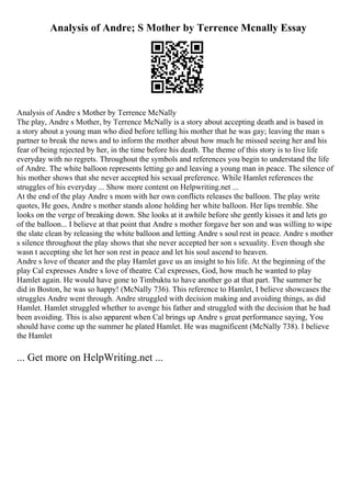 Analysis of Andre; S Mother by Terrence Mcnally Essay
Analysis of Andre s Mother by Terrence McNally
The play, Andre s Mother, by Terrence McNally is a story about accepting death and is based in
a story about a young man who died before telling his mother that he was gay; leaving the man s
partner to break the news and to inform the mother about how much he missed seeing her and his
fear of being rejected by her, in the time before his death. The theme of this story is to live life
everyday with no regrets. Throughout the symbols and references you begin to understand the life
of Andre. The white balloon represents letting go and leaving a young man in peace. The silence of
his mother shows that she never accepted his sexual preference. While Hamlet references the
struggles of his everyday ... Show more content on Helpwriting.net ...
At the end of the play Andre s mom with her own conflicts releases the balloon. The play write
quotes, He goes, Andre s mother stands alone holding her white balloon. Her lips tremble. She
looks on the verge of breaking down. She looks at it awhile before she gently kisses it and lets go
of the balloon... I believe at that point that Andre s mother forgave her son and was willing to wipe
the slate clean by releasing the white balloon and letting Andre s soul rest in peace. Andre s mother
s silence throughout the play shows that she never accepted her son s sexuality. Even though she
wasn t accepting she let her son rest in peace and let his soul ascend to heaven.
Andre s love of theater and the play Hamlet gave us an insight to his life. At the beginning of the
play Cal expresses Andre s love of theatre. Cal expresses, God, how much he wanted to play
Hamlet again. He would have gone to Timbuktu to have another go at that part. The summer he
did in Boston, he was so happy! (McNally 736). This reference to Hamlet, I believe showcases the
struggles Andre went through. Andre struggled with decision making and avoiding things, as did
Hamlet. Hamlet struggled whether to avenge his father and struggled with the decision that he had
been avoiding. This is also apparent when Cal brings up Andre s great performance saying, You
should have come up the summer he plated Hamlet. He was magnificent (McNally 738). I believe
the Hamlet
... Get more on HelpWriting.net ...
 