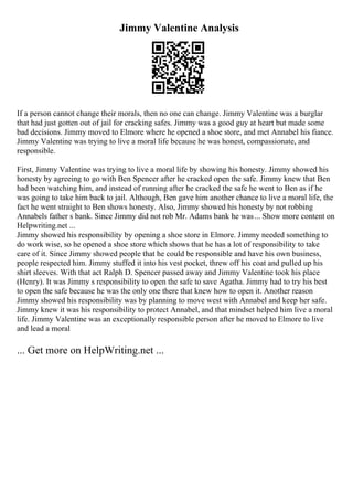 Jimmy Valentine Analysis
If a person cannot change their morals, then no one can change. Jimmy Valentine was a burglar
that had just gotten out of jail for cracking safes. Jimmy was a good guy at heart but made some
bad decisions. Jimmy moved to Elmore where he opened a shoe store, and met Annabel his fiance.
Jimmy Valentine was trying to live a moral life because he was honest, compassionate, and
responsible.
First, Jimmy Valentine was trying to live a moral life by showing his honesty. Jimmy showed his
honesty by agreeing to go with Ben Spencer after he cracked open the safe. Jimmy knew that Ben
had been watching him, and instead of running after he cracked the safe he went to Ben as if he
was going to take him back to jail. Although, Ben gave him another chance to live a moral life, the
fact he went straight to Ben shows honesty. Also, Jimmy showed his honesty by not robbing
Annabels father s bank. Since Jimmy did not rob Mr. Adams bank he was... Show more content on
Helpwriting.net ...
Jimmy showed his responsibility by opening a shoe store in Elmore. Jimmy needed something to
do work wise, so he opened a shoe store which shows that he has a lot of responsibility to take
care of it. Since Jimmy showed people that he could be responsible and have his own business,
people respected him. Jimmy stuffed it into his vest pocket, threw off his coat and pulled up his
shirt sleeves. With that act Ralph D. Spencer passed away and Jimmy Valentine took his place
(Henry). It was Jimmy s responsibility to open the safe to save Agatha. Jimmy had to try his best
to open the safe because he was the only one there that knew how to open it. Another reason
Jimmy showed his responsibility was by planning to move west with Annabel and keep her safe.
Jimmy knew it was his responsibility to protect Annabel, and that mindset helped him live a moral
life. Jimmy Valentine was an exceptionally responsible person after he moved to Elmore to live
and lead a moral
... Get more on HelpWriting.net ...
 