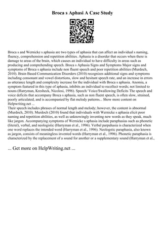 Broca s Aphasi A Case Study
Broca s and Wernicke s aphasia are two types of aphasia that can affect an individual s naming,
fluency, comprehension and repetition abilities. Aphasia is a disorder that occurs when there is
damage to areas of the brain, which causes an individual to have difficulty in areas such as
producing and comprehending speech. Broca s Aphasia Signs and Symptoms Major signs and
symptoms of Broca s aphasia include non fluent speech and poor repetition abilities (Murdoch,
2010). Brain Based Communication Disorders (2010) recognizes additional signs and symptoms
including consonant and vowel distortions, slow and hesitant speech rate, and an increase in errors
as utterance length and complexity increase for the individual with Broca s aphasia. Anomia, a
symptom featured in this type of aphasia, inhibits an individual to recollect words; not limited to
nouns (Harryman, Kresheck, Nicolosi, 1996). Speech/ Voice/Swallowing Deficits The speech and
voice deficits that accompany Broca s aphasia, such as non fluent speech, is often slow, strained,
poorly articulated, and is accompanied by flat melody patterns... Show more content on
Helpwriting.net ...
Their speech includes phrases of normal length and melody; however, the content is abnormal
(Murdoch, 2010). Murdoch (2010) found that individuals with Wernicke s aphasia elicit poor
naming and repetition abilities, as well as unknowingly inventing new words as they speak, much
like jargon. Accompanying symptoms of Wernicke s aphasia include paraphasias such as phonetic
(literal), verbal, and neologistic (Harryman et al., 1996). Verbal parpahasia is characterized when
one word replaces the intended word (Harryman et al., 1996). Neologstic paraphasia, also known
as jargon, consists of meaningless invented words (Harryman et al., 1996). Phonetic paraphasia is
characterized by the replacement of a sound for another or a supplementary sound (Harryman et al.,
... Get more on HelpWriting.net ...
 