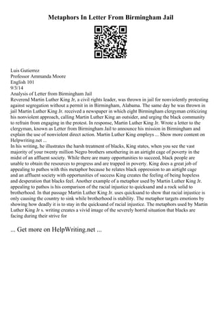 Metaphors In Letter From Birmingham Jail
Luis Gutierrez
Professor Ammanda Moore
English 101
9/3/14
Analysis of Letter from Birmingham Jail
Reverend Martin Luther King Jr, a civil rights leader, was thrown in jail for nonviolently protesting
against segregation without a permit in in Birmingham, Alabama. The same day he was thrown in
jail Martin Luther King Jr. received a newspaper in which eight Birmingham clergyman criticizing
his nonviolent approach, calling Martin Luther King an outsider, and urging the black community
to refrain from engaging in the protest. In response, Martin Luther King Jr. Wrote a letter to the
clergyman, known as Letter from Birmingham Jail to announce his mission in Birmingham and
explain the use of nonviolent direct action. Martin Luther King employs ... Show more content on
Helpwriting.net ...
In his writing, he illustrates the harsh treatment of blacks, King states, when you see the vast
majority of your twenty million Negro brothers smothering in an airtight cage of poverty in the
midst of an affluent society. While there are many opportunities to succeed, black people are
unable to obtain the resources to progress and are trapped in poverty. King does a great job of
appealing to pathos with this metaphor because he relates black oppression to an airtight cage
and an affluent society with opportunities of success King creates the feeling of being hopeless
and desperation that blacks feel. Another example of a metaphor used by Martin Luther King Jr.
appealing to pathos is his comparison of the racial injustice to quicksand and a rock solid to
brotherhood. In that passage Martin Luther King Jr. uses quicksand to show that racial injustice is
only causing the country to sink while brotherhood is stability. The metaphor targets emotions by
showing how deadly it is to stay in the quicksand of racial injustice. The metaphors used by Martin
Luther King Jr s. writing creates a vivid image of the severely horrid situation that blacks are
facing during their strive for
... Get more on HelpWriting.net ...
 