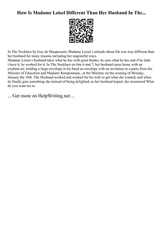 How Is Madame Loisel Different Than Her Husband In The...
In The Necklace by Guy de Maupassant, Madame Loisel s attitude about life was way different than
her husband for many reasons including her ungrateful ways.
Madame Loisel s husband takes what he has with great thanks, he uses what he has and if he didn
t have it, he worked for it. In The Necklace on line 6 and 7, her husband came home with an
exultant air, holding a large envelope in his hand an envelope with an invitation to a party from the
Minister of Education and Madame Ramponneau...at the Ministry on the evening of Monday,
January the 18th .The Husband worked and worked for his wife to get what she wanted, and when
he finally gets something she instead of being delighted, as her husband hoped, she murmured What
do you want me to
... Get more on HelpWriting.net ...
 
