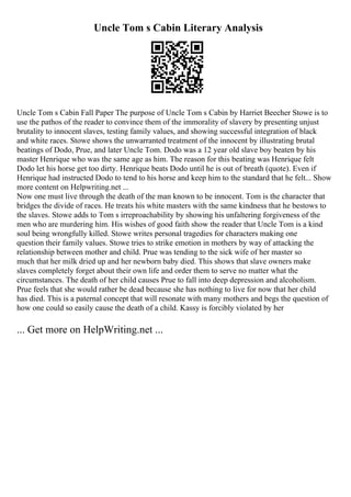 Uncle Tom s Cabin Literary Analysis
Uncle Tom s Cabin Fall Paper The purpose of Uncle Tom s Cabin by Harriet Beecher Stowe is to
use the pathos of the reader to convince them of the immorality of slavery by presenting unjust
brutality to innocent slaves, testing family values, and showing successful integration of black
and white races. Stowe shows the unwarranted treatment of the innocent by illustrating brutal
beatings of Dodo, Prue, and later Uncle Tom. Dodo was a 12 year old slave boy beaten by his
master Henrique who was the same age as him. The reason for this beating was Henrique felt
Dodo let his horse get too dirty. Henrique beats Dodo until he is out of breath (quote). Even if
Henrique had instructed Dodo to tend to his horse and keep him to the standard that he felt... Show
more content on Helpwriting.net ...
Now one must live through the death of the man known to be innocent. Tom is the character that
bridges the divide of races. He treats his white masters with the same kindness that he bestows to
the slaves. Stowe adds to Tom s irreproachability by showing his unfaltering forgiveness of the
men who are murdering him. His wishes of good faith show the reader that Uncle Tom is a kind
soul being wrongfully killed. Stowe writes personal tragedies for characters making one
question their family values. Stowe tries to strike emotion in mothers by way of attacking the
relationship between mother and child. Prue was tending to the sick wife of her master so
much that her milk dried up and her newborn baby died. This shows that slave owners make
slaves completely forget about their own life and order them to serve no matter what the
circumstances. The death of her child causes Prue to fall into deep depression and alcoholism.
Prue feels that she would rather be dead because she has nothing to live for now that her child
has died. This is a paternal concept that will resonate with many mothers and begs the question of
how one could so easily cause the death of a child. Kassy is forcibly violated by her
... Get more on HelpWriting.net ...
 