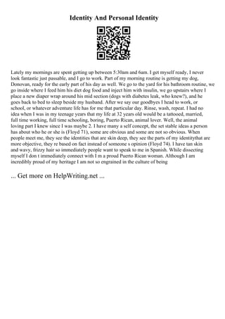 Identity And Personal Identity
Lately my mornings are spent getting up between 5:30am and 6am. I get myself ready, I never
look fantastic just passable, and I go to work. Part of my morning routine is getting my dog,
Donovan, ready for the early part of his day as well. We go to the yard for his bathroom routine, we
go inside where I feed him his diet dog food and inject him with insulin, we go upstairs where I
place a new diaper wrap around his mid section (dogs with diabetes leak, who knew?), and he
goes back to bed to sleep beside my husband. After we say our goodbyes I head to work, or
school, or whatever adventure life has for me that particular day. Rinse, wash, repeat. I had no
idea when I was in my teenage years that my life at 32 years old would be a tattooed, married,
full time working, full time schooling, boring, Puerto Rican, animal lover. Well, the animal
loving part I knew since I was maybe 2. I have many a self concept, the set stable ideas a person
has about who he or she is (Floyd 71), some are obvious and some are not so obvious. When
people meet me, they see the identities that are skin deep, they see the parts of my identitythat are
more objective, they re based on fact instead of someone s opinion (Floyd 74). I have tan skin
and wavy, frizzy hair so immediately people want to speak to me in Spanish. While dissecting
myself I don t immediately connect with I m a proud Puerto Rican woman. Although I am
incredibly proud of my heritage I am not so engrained in the culture of being
... Get more on HelpWriting.net ...
 
