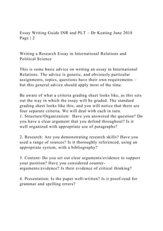 Essay Writing Guide INR and PLT – Dr Keating June 2018
Page | 2
Writing a Research Essay in International Relations and
Political Science
This is some basic advice on writing an essay in International
Relations. The advice is generic, and obviously particular
assignments, topics, questions have their own requirements –
but this general advice should apply most of the time.
Be aware of what a criteria grading sheet looks like, as this sets
out the way in which the essay will be graded. The standard
grading sheet looks like this, and you will notice that there are
four separate criteria. We will deal with each in turn.
1. Structure/Organization: Have you answered the question? Do
you have a clear argument that you defend throughout? Is it
well organized with appropriate use of paragraphs?
2. Research: Are you demonstrating research skills? Have you
used a range of sources? Is it thoroughly referenced, using an
appropriate system, with a bibliography?
3. Content: Do you set out clear arguments/evidence to support
your position? Have you considered counter-
arguments/evidence? Is their evidence of critical thinking?
4. Presentation: Is the paper well-written? Is it proof-read for
grammar and spelling errors?
 