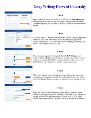 Essay Writing Harvard University
1. Step
To get started, you must first create an account on site HelpWriting.net.
The registration process is quick and simple, taking just a few moments.
During this process, you will need to provide a password and a valid email
address.
2. Step
In order to create a "Write My Paper For Me" request, simply complete the
10-minute order form. Provide the necessary instructions, preferred
sources, and deadline. If you want the writer to imitate your writing style,
attach a sample of your previous work.
3. Step
When seeking assignment writing help from HelpWriting.net, our
platform utilizes a bidding system. Review bids from our writers for your
request, choose one of them based on qualifications, order history, and
feedback, then place a deposit to start the assignment writing.
4. Step
After receiving your paper, take a few moments to ensure it meets your
expectations. If you're pleased with the result, authorize payment for the
writer. Don't forget that we provide free revisions for our writing services.
5. Step
When you opt to write an assignment online with us, you can request
multiple revisions to ensure your satisfaction. We stand by our promise to
provide original, high-quality content - if plagiarized, we offer a full
refund. Choose us confidently, knowing that your needs will be fully met.
Essay Writing Harvard University Essay Writing Harvard University
 