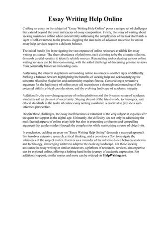 Essay Writing Help Online
Crafting an essay on the subject of "Essay Writing Help Online" poses a unique set of challenges
that extend beyond the usual intricacies of essay composition. Firstly, the irony of writing about
seeking assistance online while concurrently addressing the complexities of the task itself adds a
layer of self-awareness to the process. Juggling the dual roles of advocate and critic for online
essay help services requires a delicate balance.
The initial hurdle lies in navigating the vast expanse of online resources available for essay
writing assistance. The sheer abundance of platforms, each claiming to be the ultimate solution,
demands careful scrutiny to identify reliable sources. Researching and evaluating various online
writing services can be time-consuming, with the added challenge of discerning genuine reviews
from potentially biased or misleading ones.
Addressing the inherent skepticism surrounding online assistance is another layer of difficulty.
Striking a balance between highlighting the benefits of seeking help and acknowledging the
concerns related to plagiarism and authenticity requires finesse. Constructing a persuasive
argument for the legitimacy of online essay aid necessitates a thorough understanding of the
potential pitfalls, ethical considerations, and the evolving landscape of academic integrity.
Additionally, the ever-changing nature of online platforms and the dynamic nature of academic
standards add an element of uncertainty. Staying abreast of the latest trends, technologies, and
ethical standards in the realm of online essay writing assistance is essential to provide a well-
informed perspective.
Despite these challenges, the essay itself becomes a testament to the very subject it explores вЂ“
the quest for support in the digital age. Ultimately, the difficulty lies not only in addressing the
multifaceted aspects of online essay help but also in presenting a coherent and compelling
argument that guides readers through the complexities while maintaining a sense of objectivity.
In conclusion, tackling an essay on "Essay Writing Help Online" demands a nuanced approach
that involves extensive research, critical thinking, and a conscious effort to navigate the
intricacies of the subject matter. It serves as a reminder of the intricate dance between academia
and technology, challenging writers to adapt to the evolving landscape. For those seeking
assistance in essay writing or similar endeavors, a plethora of resources, services, and expertise
can be explored online, offering a helping hand in the journey of academic expression. For
additional support, similar essays and more can be ordered on HelpWriting.net.
Essay Writing Help OnlineEssay Writing Help Online
 