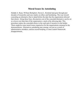 Moral Issues In Antedating
Huldah A. Ryan, William Bottiglieri, Steven L. Kroleski had gone through past
decades of researches and case studies on ethics and backdating. The way toward
conceding an alternative that is dated before the date that the organization allowed
that choice. Along these lines, the practice cost of the conceded alternative can be set
at a lower cost than that of the organization s stock at the allowing date. This
procedure makes the conceded choice in the cash and of incentive to the holder.
There might be some moral issues required as for the organizations ensnared in the
demonstrations. Alternatives antedating may emerge, not just as a result of
administrative mistakes, careless record keeping, or inner control framework
disappointment,
 