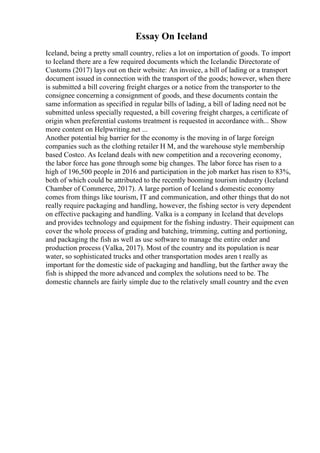 Essay On Iceland
Iceland, being a pretty small country, relies a lot on importation of goods. To import
to Iceland there are a few required documents which the Icelandic Directorate of
Customs (2017) lays out on their website: An invoice, a bill of lading or a transport
document issued in connection with the transport of the goods; however, when there
is submitted a bill covering freight charges or a notice from the transporter to the
consignee concerning a consignment of goods, and these documents contain the
same information as specified in regular bills of lading, a bill of lading need not be
submitted unless specially requested, a bill covering freight charges, a certificate of
origin when preferential customs treatment is requested in accordance with... Show
more content on Helpwriting.net ...
Another potential big barrier for the economy is the moving in of large foreign
companies such as the clothing retailer H M, and the warehouse style membership
based Costco. As Iceland deals with new competition and a recovering economy,
the labor force has gone through some big changes. The labor force has risen to a
high of 196,500 people in 2016 and participation in the job market has risen to 83%,
both of which could be attributed to the recently booming tourism industry (Iceland
Chamber of Commerce, 2017). A large portion of Iceland s domestic economy
comes from things like tourism, IT and communication, and other things that do not
really require packaging and handling, however, the fishing sector is very dependent
on effective packaging and handling. Valka is a company in Iceland that develops
and provides technology and equipment for the fishing industry. Their equipment can
cover the whole process of grading and batching, trimming, cutting and portioning,
and packaging the fish as well as use software to manage the entire order and
production process (Valka, 2017). Most of the country and its population is near
water, so sophisticated trucks and other transportation modes aren t really as
important for the domestic side of packaging and handling, but the farther away the
fish is shipped the more advanced and complex the solutions need to be. The
domestic channels are fairly simple due to the relatively small country and the even
 
