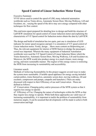 Speed Control of Linear Induction Motor Essay
Executive Summary
VVVF drives used to control the speed of LIM, many industrial automation
worldwide such as Trains drives, Automatic Screen Door, Moving Walkway, Lift and
Escalator, etc., varying the speed of the drive may save energy compared with other
techniques for flow control.
This mid term report prepared for detailing how to design and build the structure of
LabVIEW simulation for speed control of Linear induction motor and explaining the
characteristic of V/F Speed control for Induction motor obtain the data by LabVIEW.
The design and build of simulation has two parts, part one is simulation of LED
indicator for motor speed recognize and part 2 is simulation of V/F speed control of
Linear induction motor. Firstly, design... Show more content on Helpwriting.net ...
Thus, the relevant equipment for interior of MTR Station to dredge the passengers
crowd was important. Wherein the many equipment of Industrial Automation
worldwide were used the V/F Speed Control of Linear Induction Motor which the
Trains themselves, Automatic Screen Door, Moving Walkway, Lift and Escalator etc.
Moreover, the MTR would also produce energy in a much cleaner, more energy
saving, and more sustainable manner. The neglect of this energy source is restricting
the MTR from increasing its sustainability and accessibility.
Literature search
Methods of Achieving Sustainability In this project suggests several ways to make
the system more sustainable. (Variable speed appliance for energy saving included
curtain pullers, trains themselves, automatic screen door, moving walkway, lift and
escalator, compressors and pumps, catapults and launchers.) There are many
discussed with respect to their Efficiency of use and Conservation . These are
defined as follows:
пЃ¬Conservation: Changing policy and/or processes of the MTR system so that it
requires less energy to operate.
пЃ¬Efficiency of Use: Changing the nature of technologies within the MTR so that
they require less energy to operate. While both these approaches are valid ways of
increasing sustainability, it is important to tackle the problem of sustainability from
numerous angles. It can be assumed that developments will be made to achieve both
conservation and high
 