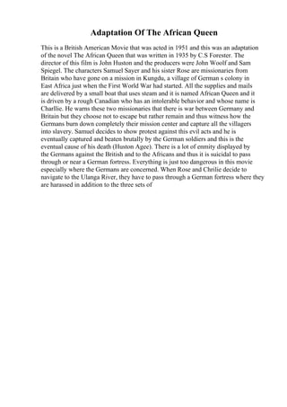 Adaptation Of The African Queen
This is a British American Movie that was acted in 1951 and this was an adaptation
of the novel The African Queen that was written in 1935 by C.S Forester. The
director of this film is John Huston and the producers were John Woolf and Sam
Spiegel. The characters Samuel Sayer and his sister Rose are missionaries from
Britain who have gone on a mission in Kungdu, a village of German s colony in
East Africa just when the First World War had started. All the supplies and mails
are delivered by a small boat that uses steam and it is named African Queen and it
is driven by a rough Canadian who has an intolerable behavior and whose name is
Charllie. He warns these two missionaries that there is war between Germany and
Britain but they choose not to escape but rather remain and thus witness how the
Germans burn down completely their mission center and capture all the villagers
into slavery. Samuel decides to show protest against this evil acts and he is
eventually captured and beaten brutally by the German soldiers and this is the
eventual cause of his death (Huston Agee). There is a lot of enmity displayed by
the Germans against the British and to the Africans and thus it is suicidal to pass
through or near a German fortress. Everything is just too dangerous in this movie
especially where the Germans are concerned. When Rose and Chrilie decide to
navigate to the Ulanga River, they have to pass through a German fortress where they
are harassed in addition to the three sets of
 