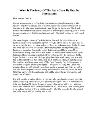 What Is The Irony Of The False Gems By Guy De
Maupassant
Final Project Topic 3
Guy de Maupassant s story The False Gems is often referred to casually as The
Jewelry. The story is about a man of modest means who is madly in love with his
beautiful wife, who has a predilection for two things, the theater and false jewelry,
both of which the narrator loathes. Irony is woven throughout the story, such as when
the narrator discovers that the jewels are not really false at all but that his wife is,and
son on.
The story that you refer to is The False Gems, in which the main character M.
Lantin is married to a woman that he truly loves, he adores her, as the years pass in
their marriage he loves her more and more. There are only two things that he does not
like about her. she loves the theater ... Show more content on Helpwriting.net ...
Lantin was struggling financially, he felt that the rich could have no problems
because their money could make them happy. He believed that money would equal
happiness. However, once he got rich off his wife s jewelry, the happiness that he
hoped for didn t come with it. He kept lying about how much money that he really
had and his second wife didn t bring him much happiness either, in fact she caused
him much sorrow.So the main irony of The False Gems by Guy de Maupassant is
clearly that the gems ended up being real. Throughout the story, Mr. Lantin was
convinced that his wife s jewelry was false, as she so assured him. After his wife s
death he was in desperate need of money and decided to pawn her jewels for what
little they were worth. Ironically, and little did he know, the jewelry was real and
worth a lot of money.
His wife must have had an admirer, a rich one, who gave her the gems as gifts. So
in fact, his loving, attentive wife, was probably having an affair. Yet he never knew
it, he was shocked.M. Lantin decides to remarry, his second wife is very virtuous,
she will be a faithful wife. The irony is twofold, M. Lantin never knew that the gems
were real and that his first wife was technically, false.The second wife, who should
make him happy with her fidelity, makes him
 