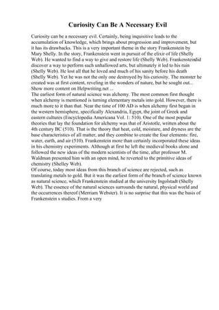 Curiosity Can Be A Necessary Evil
Curiosity can be a necessary evil. Certainly, being inquisitive leads to the
accumulation of knowledge, which brings about progression and improvement, but
it has its drawbacks. This is a very important theme in the story Frankenstein by
Mary Shelly. In the story, Frankenstein went in pursuit of the elixir of life (Shelly
Web). He wanted to find a way to give and restore life (Shelly Web). Frankensteindid
discover a way to perform such unhallowed arts, but ultimately it led to his ruin
(Shelly Web). He lost all that he loved and much of his sanity before his death
(Shelly Web). Yet he was not the only one destroyed by his curiosity. The monster he
created was at first content, reveling in the wonders of nature, but he sought out...
Show more content on Helpwriting.net ...
The earliest form of natural science was alchemy. The most common first thought
when alchemy is mentioned is turning elementary metals into gold. However, there is
much more to it than that. Near the time of 100 AD is when alchemy first began in
the western hemisphere, specifically Alexandria, Egypt, the joint of Greek and
eastern cultures (Encyclopedia Americana Vol. 1: 510). One of the most popular
theories that lay the foundation for alchemy was that of Aristotle, written about the
4th century BC (510). That is the theory that heat, cold, moisture, and dryness are the
base characteristics of all matter, and they combine to create the four elements: fire,
water, earth, and air (510). Frankenstein more than certainly incorporated these ideas
in his chemistry experiments. Although at first he left the medieval books alone and
followed the new ideas of the modern scientists of the time, after professor M.
Waldman presented him with an open mind, he reverted to the primitive ideas of
chemistry (Shelley Web).
Of course, today most ideas from this branch of science are rejected, such as
translating metals to gold. But it was the earliest form of the branch of science known
as natural science, which Frankenstein studied at the university Ingolstadt (Shelly
Web). The essence of the natural sciences surrounds the natural, physical world and
the occurrences thereof (Merriam Webster). It is no surprise that this was the basis of
Frankenstein s studies. From a very
 