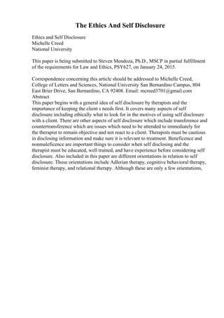 The Ethics And Self Disclosure
Ethics and Self Disclosure
Michelle Creed
National University
This paper is being submitted to Steven Mendoza, Ph.D., MSCP in partial fulfillment
of the requirements for Law and Ethics, PSY627, on January 24, 2015.
Correspondence concerning this article should be addressed to Michelle Creed,
College of Letters and Sciences, National University San Bernardino Campus, 804
East Brier Drive, San Bernardino, CA 92408. Email: mcreed3701@gmail.com
Abstract
This paper begins with a general idea of self disclosure by therapists and the
importance of keeping the client s needs first. It covers many aspects of self
disclosure including ethically what to look for in the motives of using self disclosure
with a client. There are other aspects of self disclosure which include transference and
countertransference which are issues which need to be attended to immediately for
the therapist to remain objective and not react to a client. Therapists must be cautious
in disclosing information and make sure it is relevant to treatment. Beneficence and
nonmaleficence are important things to consider when self disclosing and the
therapist must be educated, well trained, and have experience before considering self
disclosure. Also included in this paper are different orientations in relation to self
disclosure. Those orientations include Adlerian therapy, cognitive behavioral therapy,
feminist therapy, and relational therapy. Although these are only a few orientations,
 