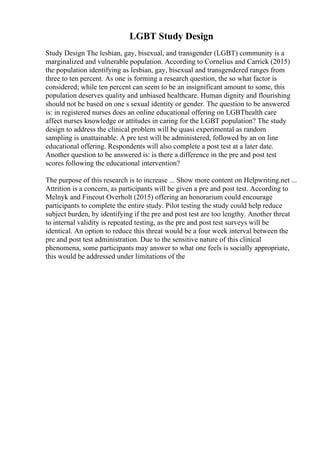 LGBT Study Design
Study Design The lesbian, gay, bisexual, and transgender (LGBT) community is a
marginalized and vulnerable population. According to Cornelius and Carrick (2015)
the population identifying as lesbian, gay, bisexual and transgendered ranges from
three to ten percent. As one is forming a research question, the so what factor is
considered; while ten percent can seem to be an insignificant amount to some, this
population deserves quality and unbiased healthcare. Human dignity and flourishing
should not be based on one s sexual identity or gender. The question to be answered
is: in registered nurses does an online educational offering on LGBThealth care
affect nurses knowledge or attitudes in caring for the LGBT population? The study
design to address the clinical problem will be quasi experimental as random
sampling is unattainable. A pre test will be administered, followed by an on line
educational offering. Respondents will also complete a post test at a later date.
Another question to be answered is: is there a difference in the pre and post test
scores following the educational intervention?
The purpose of this research is to increase ... Show more content on Helpwriting.net ...
Attrition is a concern, as participants will be given a pre and post test. According to
Melnyk and Fineout Overholt (2015) offering an honorarium could encourage
participants to complete the entire study. Pilot testing the study could help reduce
subject burden, by identifying if the pre and post test are too lengthy. Another threat
to internal validity is repeated testing, as the pre and post test surveys will be
identical. An option to reduce this threat would be a four week interval between the
pre and post test administration. Due to the sensitive nature of this clinical
phenomena, some participants may answer to what one feels is socially appropriate,
this would be addressed under limitations of the
 