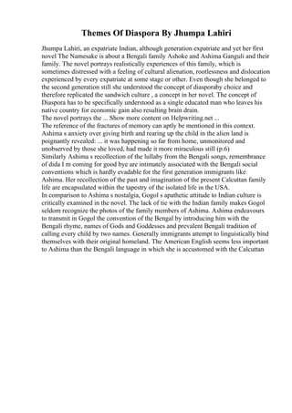Themes Of Diaspora By Jhumpa Lahiri
Jhumpa Lahiri, an expatriate Indian, although generation expatriate and yet her first
novel The Namesake is about a Bengali family Ashoke and Ashima Ganguli and their
family. The novel portrays realistically experiences of this family, which is
sometimes distressed with a feeling of cultural alienation, rootlessness and dislocation
experienced by every expatriate at some stage or other. Even though she belonged to
the second generation still she understood the concept of diasporaby choice and
therefore replicated the sandwich culture , a concept in her novel. The concept of
Diaspora has to be specifically understood as a single educated man who leaves his
native country for economic gain also resulting brain drain.
The novel portrays the ... Show more content on Helpwriting.net ...
The reference of the fractures of memory can aptly be mentioned in this context.
Ashima s anxiety over giving birth and rearing up the child in the alien land is
poignantly revealed: ... it was happening so far from home, unmonitored and
unobserved by those she loved, had made it more miraculous still (p.6)
Similarly Ashima s recollection of the lullaby from the Bengali songs, remembrance
of dida I m coming for good bye are intimately associated with the Bengali social
conventions which is hardly evadable for the first generation immigrants like
Ashima. Her recollection of the past and imagination of the present Calcuttan family
life are encapsulated within the tapestry of the isolated life in the USA.
In comparison to Ashima s nostalgia, Gogol s apathetic attitude to Indian culture is
critically examined in the novel. The lack of tie with the Indian family makes Gogol
seldom recognize the photos of the family members of Ashima. Ashima endeavours
to transmit in Gogol the convention of the Bengal by introducing him with the
Bengali rhyme, names of Gods and Goddesses and prevalent Bengali tradition of
calling every child by two names. Generally immigrants attempt to linguistically bind
themselves with their original homeland. The American English seems less important
to Ashima than the Bengali language in which she is accustomed with the Calcuttan
 