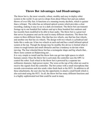Throw Bot Advantages And Disadvantages
The throw bot is, the most versatile, robust, stealthy and easy to deploy robot
system in the world. It can survive drops from about fifteen feet and can endure
throws of over fifty feet. It functions at a stunning twenty decibels, which is quieter
than a whisper. The robot has an infrared optical system which provides a clear
recording, making it easy to see in a dark environment. The throw bot can transmit
footage up to one hundred feet indoors and up to three hundred feet outdoors and
has recently been modified to be able to hear audio. The throw bot is a great tool
that serves its purpose and can be used in many different situations. The throw bot
comes in three different forms. One that has two wheels, one that has four wheels,
and another one that has six wheels. The design with two wheels is cylindrical and
looks like a soda can. It has two wheels at each end and has a small infrared optical
system at the top. Though the design may be stealthy this device is limited when it
comes to rough terrain and small obstacles and has a tendency to deviate when
moving. The four wheeled throw bot has a rectangular shape and big wheels that...
Show more content on Helpwriting.net ...
It is very simple to install and the throw bots can get into tight spaces in which
humans cannot. Once the throw bot is activated, the controller uses the OPU to
control the robot. Each wheel in the throw bot is powered by a separate ten
millimeter diameter, high power motor. The wires at the top of the robot are used to
receive the signals from the controller. The bot comes with a small microphone that
records conversations and also sends video feeds back to the OCU. In addition to all
these attachments, the user also has the opportunity to attach a small bomb which is
also activated using the OCU. In all, the throw bot has many different functions and
is a highly sophisticated tool that could be used in many
 