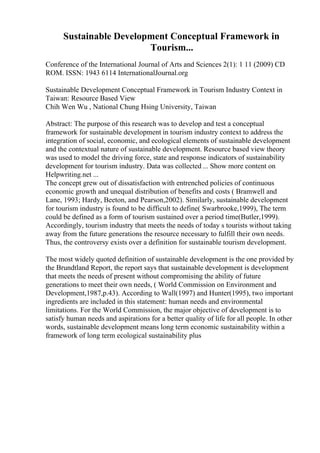 Sustainable Development Conceptual Framework in
Tourism...
Conference of the International Journal of Arts and Sciences 2(1): 1 11 (2009) CD
ROM. ISSN: 1943 6114 InternationalJournal.org
Sustainable Development Conceptual Framework in Tourism Industry Context in
Taiwan: Resource Based View
Chih Wen Wu , National Chung Hsing University, Taiwan
Abstract: The purpose of this research was to develop and test a conceptual
framework for sustainable development in tourism industry context to address the
integration of social, economic, and ecological elements of sustainable development
and the contextual nature of sustainable development. Resource based view theory
was used to model the driving force, state and response indicators of sustainability
development for tourism industry. Data was collected ... Show more content on
Helpwriting.net ...
The concept grew out of dissatisfaction with entrenched policies of continuous
economic growth and unequal distribution of benefits and costs ( Bramwell and
Lane, 1993; Hardy, Beeton, and Pearson,2002). Similarly, sustainable development
for tourism industry is found to be difficult to define( Swarbrooke,1999), The term
could be defined as a form of tourism sustained over a period time(Butler,1999).
Accordingly, tourism industry that meets the needs of today s tourists without taking
away from the future generations the resource necessary to fulfill their own needs.
Thus, the controversy exists over a definition for sustainable tourism development.
The most widely quoted definition of sustainable development is the one provided by
the Brundtland Report, the report says that sustainable development is development
that meets the needs of present without compromising the ability of future
generations to meet their own needs, ( World Commission on Environment and
Development,1987,p.43). According to Wall(1997) and Hunter(1995), two important
ingredients are included in this statement: human needs and environmental
limitations. For the World Commission, the major objective of development is to
satisfy human needs and aspirations for a better quality of life for all people. In other
words, sustainable development means long term economic sustainability within a
framework of long term ecological sustainability plus
 