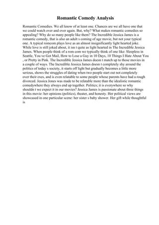 Romantic Comedy Analysis
Romantic Comedies. We all know of at least one. Chances are we all have one that
we could watch over and over again. But, why? What makes romantic comedies so
appealing? Why do so many people like them? The Incredible Jessica James is a
romantic comedy, that is also an adult s coming of age movie, but not your typical
one. A typical romcom plays love as an almost insignificantly light hearted joke.
While love is still joked about, it isn t quite as light hearted in The Incredible Jessica
James. When people think of a rom com we typically think of one like: Sleepless in
Seattle, You ve Got Mail, How to Lose a Guy in 10 Days, 10 Things I Hate About You
, or Pretty in Pink. The Incredible Jessica James doesn t match up to those movies in
a couple of ways. The Incredible Jessica James doesn t completely shy around the
politics of today s society, it starts off light but gradually becomes a little more
serious, shows the struggles of dating when two people start out not completely
over their exes, and is even relatable to some people whose parents have had a rough
divorced. Jessica Jones was made to be relatable more than the idealistic romantic
comedywhere they always end up together. Politics; it is everywhere so why
shouldn t we expect it in our movies? Jessica James is passionate about three things
in this movie: her opinions (politics), theater, and honesty. Her political views are
showcased in one particular scene: her sister s baby shower. Her gift while thoughtful
is
 