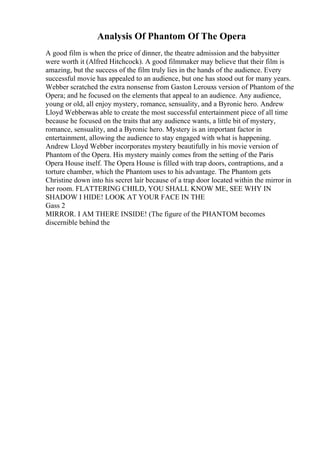 Analysis Of Phantom Of The Opera
A good film is when the price of dinner, the theatre admission and the babysitter
were worth it (Alfred Hitchcock). A good filmmaker may believe that their film is
amazing, but the success of the film truly lies in the hands of the audience. Every
successful movie has appealed to an audience, but one has stood out for many years.
Webber scratched the extra nonsense from Gaston Lerouxs version of Phantom of the
Opera; and he focused on the elements that appeal to an audience. Any audience,
young or old, all enjoy mystery, romance, sensuality, and a Byronic hero. Andrew
Lloyd Webberwas able to create the most successful entertainment piece of all time
because he focused on the traits that any audience wants, a little bit of mystery,
romance, sensuality, and a Byronic hero. Mystery is an important factor in
entertainment, allowing the audience to stay engaged with what is happening.
Andrew Lloyd Webber incorporates mystery beautifully in his movie version of
Phantom of the Opera. His mystery mainly comes from the setting of the Paris
Opera House itself. The Opera House is filled with trap doors, contraptions, and a
torture chamber, which the Phantom uses to his advantage. The Phantom gets
Christine down into his secret lair because of a trap door located within the mirror in
her room. FLATTERING CHILD, YOU SHALL KNOW ME, SEE WHY IN
SHADOW I HIDE! LOOK AT YOUR FACE IN THE
Gass 2
MIRROR. I AM THERE INSIDE! (The figure of the PHANTOM becomes
discernible behind the
 