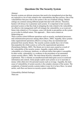 Questions On The Security System
Abstract
Security systems are delicate structures that need to be strengthened given that they
are exposed to a lot of risks related to the vulnerabilities that they possess. One of the
vulnerabilities that pose risks to the system is the use of default settings. Default
settings are common among different people that deal with software. Therefore,
hackers will always try to penetrate such systems. It is important to hire security
personnel system so that they help in mitigating the risks related to the vulnerability.
An effective risk management staff will mitigate the vulnerability so as to prevent
future risks related to it. For instance, some will decide to put patches on the system
so as to alter its default nature. This approach ... Show more content on
Helpwriting.net ...
These systems control different operations such as security, mechanical processes,
and communication processes among others (Drew, 2005). Arguably, these systems
make organizational operations effective as long as they are maintained and
protected from security threats. The security systems usually face a lot of risks
that jeopardize the whole system as well as the organizational operations
(Nyanchama Stefaniu, 2003). The threats are in most cases caused as a result of
the vulnerability of the security system. Arguably, experts define system
vulnerability as a firmware, hardware, or software defect that makes it susceptible.
In other words, vulnerability is a weakness in the procedures of an automated
system security (Drew, 2005). The main threat faced by vulnerable systems is
exploitation. This is whereby an unauthorized individual gains access to restricted
information and controls. Some people exploit such systems so as to steal data or
money while others do it for personal reasons such as revenge. Arguably, the main
cause of vulnerability of system security is the complex structure of the system. The
complexity of internal security systems makes it easy for it to have flaws. As noted
earlier, such flaws are known as security system vulnerability.
Vulnerability (Default Settings)
There are
 
