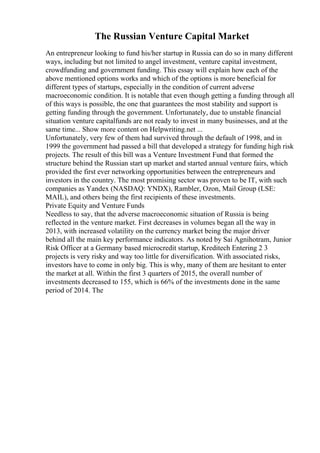 The Russian Venture Capital Market
An entrepreneur looking to fund his/her startup in Russia can do so in many different
ways, including but not limited to angel investment, venture capital investment,
crowdfunding and government funding. This essay will explain how each of the
above mentioned options works and which of the options is more beneficial for
different types of startups, especially in the condition of current adverse
macroeconomic condition. It is notable that even though getting a funding through all
of this ways is possible, the one that guarantees the most stability and support is
getting funding through the government. Unfortunately, due to unstable financial
situation venture capitalfunds are not ready to invest in many businesses, and at the
same time... Show more content on Helpwriting.net ...
Unfortunately, very few of them had survived through the default of 1998, and in
1999 the government had passed a bill that developed a strategy for funding high risk
projects. The result of this bill was a Venture Investment Fund that formed the
structure behind the Russian start up market and started annual venture fairs, which
provided the first ever networking opportunities between the entrepreneurs and
investors in the country. The most promising sector was proven to be IT, with such
companies as Yandex (NASDAQ: YNDX), Rambler, Ozon, Mail Group (LSE:
MAIL), and others being the first recipients of these investments.
Private Equity and Venture Funds
Needless to say, that the adverse macroeconomic situation of Russia is being
reflected in the venture market. First decreases in volumes began all the way in
2013, with increased volatility on the currency market being the major driver
behind all the main key performance indicators. As noted by Sai Agnihotram, Junior
Risk Officer at a Germany based microcredit startup, Kreditech Entering 2 3
projects is very risky and way too little for diversification. With associated risks,
investors have to come in only big. This is why, many of them are hesitant to enter
the market at all. Within the first 3 quarters of 2015, the overall number of
investments decreased to 155, which is 66% of the investments done in the same
period of 2014. The
 