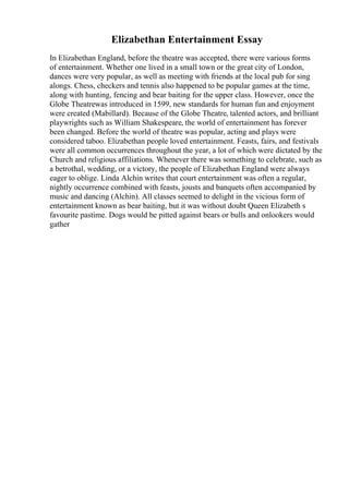Elizabethan Entertainment Essay
In Elizabethan England, before the theatre was accepted, there were various forms
of entertainment. Whether one lived in a small town or the great city of London,
dances were very popular, as well as meeting with friends at the local pub for sing
alongs. Chess, checkers and tennis also happened to be popular games at the time,
along with hunting, fencing and bear baiting for the upper class. However, once the
Globe Theatrewas introduced in 1599, new standards for human fun and enjoyment
were created (Mabillard). Because of the Globe Theatre, talented actors, and brilliant
playwrights such as William Shakespeare, the world of entertainment has forever
been changed. Before the world of theatre was popular, acting and plays were
considered taboo. Elizabethan people loved entertainment. Feasts, fairs, and festivals
were all common occurrences throughout the year, a lot of which were dictated by the
Church and religious affiliations. Whenever there was something to celebrate, such as
a betrothal, wedding, or a victory, the people of Elizabethan England were always
eager to oblige. Linda Alchin writes that court entertainment was often a regular,
nightly occurrence combined with feasts, jousts and banquets often accompanied by
music and dancing (Alchin). All classes seemed to delight in the vicious form of
entertainment known as bear baiting, but it was without doubt Queen Elizabeth s
favourite pastime. Dogs would be pitted against bears or bulls and onlookers would
gather
 