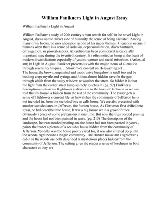 William Faulkner s Light in August Essay
William Faulkner s Light in August
William Faulkner s study of 20th century s man search for self, in the novel Light in
August, shows us the darker side of humanity the sense of being alienated. Among
many of his books, he uses alienation as one of his major themes. Alienation occurs in
humans when there is a sense of isolation, depersonalization, disenchantment,
estrangement, or powerlessness. Alienation has been considered an especially
important issue during the twentieth century. It s often noted as being at the heart of
modern dissatisfactions especially of youths, women and racial minorities. (Artlex, al
am) In Light in August, Faulkner presents us with the major theme of alienation
through several techniques. ... Show more content on Helpwriting.net ...
The house, the brown, unpainted and unobtrusive bungalow is small too and by
bushing crape myrtle and syringa and Althea almost hidden save for the gap
through which from the study window he watches the street. So hidden it is that
the light from the corner street lamp scarcely touches it. (pg. 52) Faulkner s
description emphasizes Hightower s alienation in the town of Jefferson as we are
told that the house is hidden from the rest of the community. The reader gets a
sense of Hightower s current life, as he watches the community of Jefferson he is
not included in, from the secluded box he calls home. We are also presented with
another secluded area in Jefferson, the Burden house. As Christmas first drifted into
town, he had described the house, It was a big house set in a grove of trees;
obviously a place of some pretensions at one time. But now the trees needed pruning
and the house had not been painted in years. (pg. 213) The description of the
landscape, the trees needed pruning and the house had not been painted in years ,
paints the reader a picture of a secluded house hidden from the community of
Jefferson. Not only was the house poorly cared for, it was also situated deep into
the woods, right beside a Negro community. The Burden house and Hightower s
cabin in the woods are both described as mysterious places hidden from the
community of Jefferson. The setting gives the reader a sense of loneliness in both
characters as they are
 