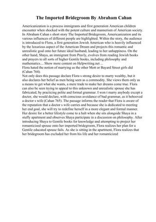 The Imported Bridegroom By Abraham Cahan
Americanization is a process immigrants and first generation American children
encounter when shocked with the potent culture and mannerism of American society.
In Abraham Cahan s short story The Imported Bridegroom, Americanization and its
various influences of different people are highlighted. Within the story, the audience
is introduced to Flora, a first generation Jewish American who is heavily influenced
by the luxurious aspect of the American Dream and projects this romantic and
unrealistic goal onto her future ideal husband, leading to her unhappiness. On the
other hand, Shaya, an immigrant from Pravly, evolves from reading Jewish books
and prayers to all sorts of higher Gentile books, including philosophy and
mathematics.... Show more content on Helpwriting.net ...
Flora hated the notion of marrying as the other Mott or Bayard Street girls did
(Cahan 764).
Not only does this passage declare Flora s strong desire to marry wealthy, but it
also declares her belief as men being seen as a commodity. She views them only as
a means to get what she wants, a mere trade to make her dreams come true. Flora
can also be seen trying to appeal to this unknown and unrealistic spouse she has
fabricated, by practicing polite and formal grammar. I won t marry anybody except a
doctor, she would declare, with conscious avoidance of bad grammar, as it behooved
a doctor s wife (Cahan 765). The passage informs the reader that Flora is aware of
the reputation that a doctor s wife carries and because she is dedicated to meeting
her end goal, she will try to redefine herself in a more elegant and formal manner.
Her desire for a better lifestyle come to a halt when she sits alongside Shaya in a
stuffy apartment and observes Shaya participate in a discussion on philosophy. After
introducing Shaya to Gentile books for knowledge and attempting to project her
romanticized spouse onto her imported bridegroom, Flora realizes her plan for a
Gentile educated spouse fails. As she is sitting in the apartment, Flora realizes that
her bridegroom has excluded her from his life and her romanticized
 