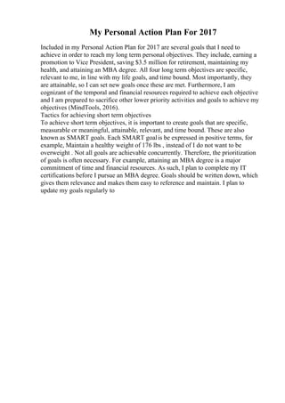 My Personal Action Plan For 2017
Included in my Personal Action Plan for 2017 are several goals that I need to
achieve in order to reach my long term personal objectives. They include, earning a
promotion to Vice President, saving $3.5 million for retirement, maintaining my
health, and attaining an MBA degree. All four long term objectives are specific,
relevant to me, in line with my life goals, and time bound. Most importantly, they
are attainable, so I can set new goals once these are met. Furthermore, I am
cognizant of the temporal and financial resources required to achieve each objective
and I am prepared to sacrifice other lower priority activities and goals to achieve my
objectives (MindTools, 2016).
Tactics for achieving short term objectives
To achieve short term objectives, it is important to create goals that are specific,
measurable or meaningful, attainable, relevant, and time bound. These are also
known as SMART goals. Each SMART goalis be expressed in positive terms, for
example, Maintain a healthy weight of 176 lbs , instead of I do not want to be
overweight . Not all goals are achievable concurrently. Therefore, the prioritization
of goals is often necessary. For example, attaining an MBA degree is a major
commitment of time and financial resources. As such, I plan to complete my IT
certifications before I pursue an MBA degree. Goals should be written down, which
gives them relevance and makes them easy to reference and maintain. I plan to
update my goals regularly to
 
