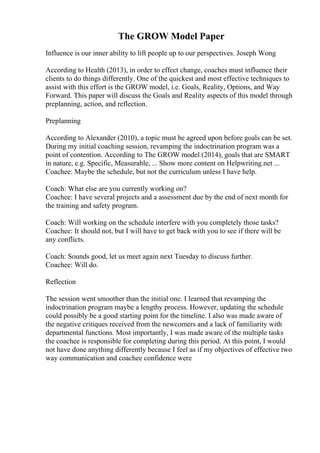 The GROW Model Paper
Influence is our inner ability to lift people up to our perspectives. Joseph Wong
According to Health (2013), in order to effect change, coaches must influence their
clients to do things differently. One of the quickest and most effective techniques to
assist with this effort is the GROW model, i.e. Goals, Reality, Options, and Way
Forward. This paper will discuss the Goals and Reality aspects of this model through
preplanning, action, and reflection.
Preplanning
According to Alexander (2010), a topic must be agreed upon before goals can be set.
During my initial coaching session, revamping the indoctrination program was a
point of contention. According to The GROW model (2014), goals that are SMART
in nature, e.g. Specific, Measurable, ... Show more content on Helpwriting.net ...
Coachee: Maybe the schedule, but not the curriculum unless I have help.
Coach: What else are you currently working on?
Coachee: I have several projects and a assessment due by the end of next month for
the training and safety program.
Coach: Will working on the schedule interfere with you completely those tasks?
Coachee: It should not, but I will have to get back with you to see if there will be
any conflicts.
Coach: Sounds good, let us meet again next Tuesday to discuss further.
Coachee: Will do.
Reflection
The session went smoother than the initial one. I learned that revamping the
indoctrination program maybe a lengthy process. However, updating the schedule
could possibly be a good starting point for the timeline. I also was made aware of
the negative critiques received from the newcomers and a lack of familiarity with
departmental functions. Most importantly, I was made aware of the multiple tasks
the coachee is responsible for completing during this period. At this point, I would
not have done anything differently because I feel as if my objectives of effective two
way communication and coachee confidence were
 