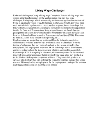 Living Wage Challenges
Risks and challenges of using a living wage Companies that use a living wage base
system rather than basing pay on the legal or market rate may face some
challenges. Living wage, which is essentially a minimum wage based on the cost of
living in a particular region (Noe, Hollenbeck, Gerhart, and Wright, 2014) has been
used instead of the legal or market rate to pay low wageemployees in the hope that
they will not need government assistance to supplement their income to support their
family. As Grant and Trautner states living wageordinances are founded on the
principle that an honest day s work should be rewarded by an honest day s pay, and
local tax dollars should not be used to finance poverty level jobs (2004). There may
be benefits... Show more content on Helpwriting.net ...
Employees that are aware they are getting paid less for doing the same job as
someone else, even in a different city, promotes a sense of unfairness. With the
feeling of unfairness, they may not work as hard as they would normally, they
may quit and find employment elsewhere. IKEA s challenge here is to inform the
employee to know about the living wage and what it is supposed to accomplish.
Even though IKEA is not going to raise their prices to compensate for the increases
in payroll costs, other companies that utilize the living wage rates, may not be able
to. So this is a challenge that companies will face. If they raise their products or
services rates too high they will no longer be competitive in their market, thus losing
revenue. This may lead to unemployment for the employees or closing of the business
itself because they could not meet the needs of their
 