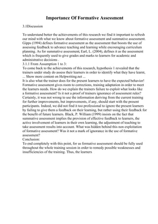 Importance Of Formative Assessment
3.1Discussion
To understand better the achievements of this research we find it important to refresh
our mind with what we know about formative assessment and summative assessment.
Gipps (1994) defines formative assessment as the assessment that boosts the use of
assessing feedback to advance teaching and learning while encouraging curriculum
planning. As for summative assessment, Earl, L. (2004), defines it as the assessment
which is frequently used to give grades and marks to learners for academic and
administrative decisions .
3.1.1 From Assumption 1 to 3:
To come back to the achievements of this research, hypothesis 1 revealed that the
trainers under study do assess their learners in order to identify what they have learnt,
... Show more content on Helpwriting.net ...
It is also what the trainer does for the present learners to have the expected behavior!
Formative assessment gives room to corrections, training adaptation in order to meet
the learners needs. How do we explain the trainers failure to exploit what looks like
a formative assessment? Is it not a proof of trainers ignorance of assessment rules?
Certainly, it was not wrong to use the information deriving from the current training
for further improvements, but improvements, if any, should start with the present
participants. Indeed, we did not find it too professional to ignore the present learners
by failing to give them a feedback on their learning, but rather using their feedback for
the benefit of future learners. Black, P. William (1999) insists on the fact that
summative assessment implies the provision of effective feedback to learners, the
active involvement of learners in their own learning, the adjustment of teaching to
take assessment results into account. What was hidden behind this non exploitation
of formative assessment? Was it not a mark of ignorance in the use of formative
assessment?
Conclusion:
To end completely with this point, for us formative assessment should be fully used
throughout the whole training session in order to remedy possible weaknesses and
insufficiencies of the training. Thus, the learners
 