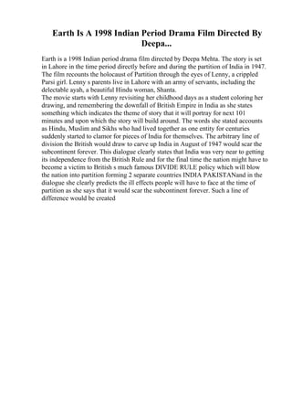 Earth Is A 1998 Indian Period Drama Film Directed By
Deepa...
Earth is a 1998 Indian period drama film directed by Deepa Mehta. The story is set
in Lahore in the time period directly before and during the partition of India in 1947.
The film recounts the holocaust of Partition through the eyes of Lenny, a crippled
Parsi girl. Lenny s parents live in Lahore with an army of servants, including the
delectable ayah, a beautiful Hindu woman, Shanta.
The movie starts with Lenny revisiting her childhood days as a student coloring her
drawing, and remembering the downfall of British Empire in India as she states
something which indicates the theme of story that it will portray for next 101
minutes and upon which the story will build around. The words she stated accounts
as Hindu, Muslim and Sikhs who had lived together as one entity for centuries
suddenly started to clamor for pieces of India for themselves. The arbitrary line of
division the British would draw to carve up India in August of 1947 would scar the
subcontinent forever. This dialogue clearly states that India was very near to getting
its independence from the British Rule and for the final time the nation might have to
become a victim to British s much famous DIVIDE RULE policy which will blow
the nation into partition forming 2 separate countries INDIA PAKISTANand in the
dialogue she clearly predicts the ill effects people will have to face at the time of
partition as she says that it would scar the subcontinent forever. Such a line of
difference would be created
 