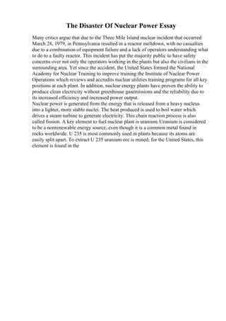 The Disaster Of Nuclear Power Essay
Many critics argue that due to the Three Mile Island nuclear incident that occurred
March 28, 1979, in Pennsylvania resulted in a reactor meltdown, with no casualties
due to a combination of equipment failure and a lack of operators understanding what
to do to a faulty reactor. This incident has put the majority public to have safety
concerns over not only the operators working in the plants but also the civilians in the
surrounding area. Yet since the accident, the United States formed the National
Academy for Nuclear Training to improve training the Institute of Nuclear Power
Operations which reviews and accredits nuclear utilities training programs for all key
positions at each plant. In addition, nuclear energy plants have proven the ability to
produce clean electricity without greenhouse gasemissions and the reliability due to
its increased efficiency and increased power output.
Nuclear power is generated from the energy that is released from a heavy nucleus
into a lighter, more stable nuclei. The heat produced is used to boil water which
drives a steam turbine to generate electricity. This chain reaction process is also
called fission. A key element to fuel nuclear plant is uranium. Uranium is considered
to be a nonrenewable energy source, even though it is a common metal found in
rocks worldwide. U 235 is most commonly used in plants because its atoms are
easily split apart. To extract U 235 uranium ore is mined; for the United States, this
element is found in the
 
