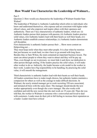 How Would You Characterize the Leadership of Walmart...
Part 5
Question 2: How would you characterize the leadership of Walmart founder Sam
Walton?
The leadership of Walmart is Authentic Leadership which refers to individuals who
know and understand themselves, who espouse and act consistent with higher order
ethical values, and who empower and inspire others with their openness and
authenticity. There are 5 key characteristics of authentic leaders, which are: (i)
Authentic leaders pursue their purpose with passion, (ii) Authentic leaders practice
solid values, (iii) Authentic leaders lead with their hearts as well their heads, (iv)
Authentic leaders establish connect relationships, (v) Authentic leaders demonstrate
self discipline.
First characteristic is authentic leaders pursue their ... Show more content on
Helpwriting.net ...
They must keep smile when they meet other people. It is clear when he mention
that just because we work hard, we don t have to go around with long faces.
Besides that, to Sam Wilton, the stunt contained an important business lesson. The
stunt can attract people to whom they want to attract and they will be pay up.
Thus, even though we are in pressure, we must hide it and show our dedication to
other person through smiling. If the leaders practice the solid values, it will make
other worker to do so. Indirectly, the leader became a role model to the worker in
their work. Leaders have big responsibility to be handling, by practicing the solid
value, it will smooth the management.
Third characteristic is authentic leaders lead with their hearts as well their heads.
All leaders sometimes have to make tough choices, but authentic leaders maintain a
compassion for others as well as the courage to make difficult decisions. In
Walmart, the newly minted manager got to work recruiting 350 new associated,
and initiated all hires with the same cheer. The manager should decide the new
worker appropriately even though she a new manager. She also works with
confident and told the new recruit that she start work on 19 years old. Than she was
told that, the worker in Walmart is someone who s extroverted and loved to deal
with customers. Leader must do their job in full feeling to increase their reputation as
a leader. Leader must have critical
 
