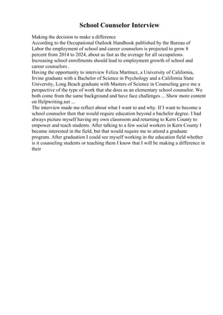 School Counselor Interview
Making the decision to make a difference
According to the Occupational Outlook Handbook published by the Bureau of
Labor the employment of school and career counselors is projected to grow 8
percent from 2014 to 2024, about as fast as the average for all occupations.
Increasing school enrollments should lead to employment growth of school and
career counselors .
Having the opportunity to interview Feliza Martinez, a University of California,
Irvine graduate with a Bachelor of Science in Psychology and a California State
University, Long Beach graduate with Masters of Science in Counseling gave me a
perspective of the type of work that she does as an elementary school counselor. We
both come from the same background and have face challenges ... Show more content
on Helpwriting.net ...
The interview made me reflect about what I want to and why. If I want to become a
school counselor then that would require education beyond a bachelor degree. I had
always picture myself having my own classroom and returning to Kern County to
empower and teach students. After talking to a few social workers in Kern County I
became interested in the field, but that would require me to attend a graduate
program. After graduation I could see myself working in the education field whether
is it counseling students or teaching them I know that I will be making a difference in
their
 