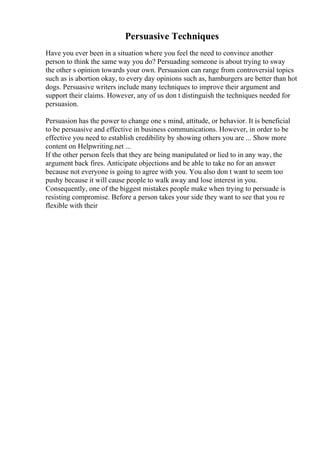 Persuasive Techniques
Have you ever been in a situation where you feel the need to convince another
person to think the same way you do? Persuading someone is about trying to sway
the other s opinion towards your own. Persuasion can range from controversial topics
such as is abortion okay, to every day opinions such as, hamburgers are better than hot
dogs. Persuasive writers include many techniques to improve their argument and
support their claims. However, any of us don t distinguish the techniques needed for
persuasion.
Persuasion has the power to change one s mind, attitude, or behavior. It is beneficial
to be persuasive and effective in business communications. However, in order to be
effective you need to establish credibility by showing others you are ... Show more
content on Helpwriting.net ...
If the other person feels that they are being manipulated or lied to in any way, the
argument back fires. Anticipate objections and be able to take no for an answer
because not everyone is going to agree with you. You also don t want to seem too
pushy because it will cause people to walk away and lose interest in you.
Consequently, one of the biggest mistakes people make when trying to persuade is
resisting compromise. Before a person takes your side they want to see that you re
flexible with their
 