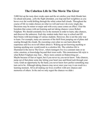 The Colorless Life In The Movie The Giver
5,000 feet up the rusty door creaks open and the air catches your thick blonde hair.
Go ahead and jump , yells the flight attendant, you leap and feel weightless as you
hover over the world drifting through the white cotton ball clouds. Throughout the
course of life we make choices on what we will and won t do every single day.
Decisions may be minor or major and with every cause comes an effect. I fear the
boredom that comes with not learning and not taking chances voices Robert
Fulghum. We should constantly live in the moment in order to learn, take chances,
and discover the unknown. Each day student make their way to school and fill
their brains with knowledge of various students. However, this is not the only way
to learn. For example, many are unaware of the thrill from jumping out of plane and
soaring through the clouds. By executing a new plan we can learn about the
experience and live on to tell others about it. Waking up not knowing anything or
learning anything new would result in a colorless life. The colorless life is
illustrated in the movie The Giver , where teenagers live in a constant state or no
color, emotion, or knowledge beyond their town walls. This monotonous life style is
what Robert Fulghum may fear.... Show more content on Helpwriting.net ...
Maybe because of fear or regret, but if you never try you never know. Take chances,
jump out of that plane some day letting your heart race and blood rush through your
veins. Grab an opportunity by the hand, you never know how perfect something may
turn out to be. Although taking chances may never steer your way it can result in a
learning moment. All in all making our lives overflow with new chances and
memories of others. In the end we only regret the chances we didn t
 