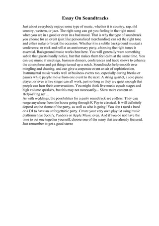 Essay On Soundtracks
Just about everybody enjoys some type of music, whether it is country, rap, old
country, western, or jazz. The right song can get you feeling in the right mood
when you are in a good or even in a bad mood. That is why the type of soundtrack
you choose for an event (just like personalized merchandise) can set the right tone
and either make or break the occasion. Whether it is a subtle background musicat a
conference, or rock and roll at an anniversary party, choosing the right tunes is
essential. Background music works best here. You will generally want something
subtle that guests hardly notice, but that makes them feel calm at the same time. You
can use music at meetings, business dinners, conferences and trade shows to enhance
the atmosphere and get things turned up a notch. Soundtracks help smooth over
mingling and chatting, and can give a corporate event an air of sophistication.
Instrumental music works well at business events too, especially during breaks or
pauses while people move from one event to the next. A string quartet, a solo piano
player, or even a live singer can all work, just so long as they are quiet enough that
people can hear their conversations. You might think live music equals stages and
high volume speakers, but this may not necessarily... Show more content on
Helpwriting.net ...
As with weddings, the possibilities for a party soundtrack are endless. They can
range anywhere from the house going through K Pop to classical. It will definitely
depend on the theme of the party, as well as who is going! You don t need a band
or a DJ to have an unforgettable party. Create your very own playlist using music
platforms like Spotify, Pandora or Apple Music even. And if you do not have the
time to put one together yourself, choose one of the many that are already featured.
Just remember to get a good stereo
 