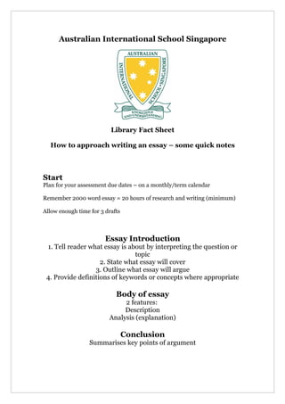 Australian International School Singapore




                          Library Fact Sheet

  How to approach writing an essay – some quick notes



Start
Plan for your assessment due dates – on a monthly/term calendar

Remember 2000 word essay = 20 hours of research and writing (minimum)

Allow enough time for 3 drafts



                        Essay Introduction
 1. Tell reader what essay is about by interpreting the question or
                                topic
                    2. State what essay will cover
                  3. Outline what essay will argue
 4. Provide definitions of keywords or concepts where appropriate

                            Body of essay
                              2 features:
                              Description
                         Analysis (explanation)

                                 Conclusion
                  Summarises key points of argument
 
