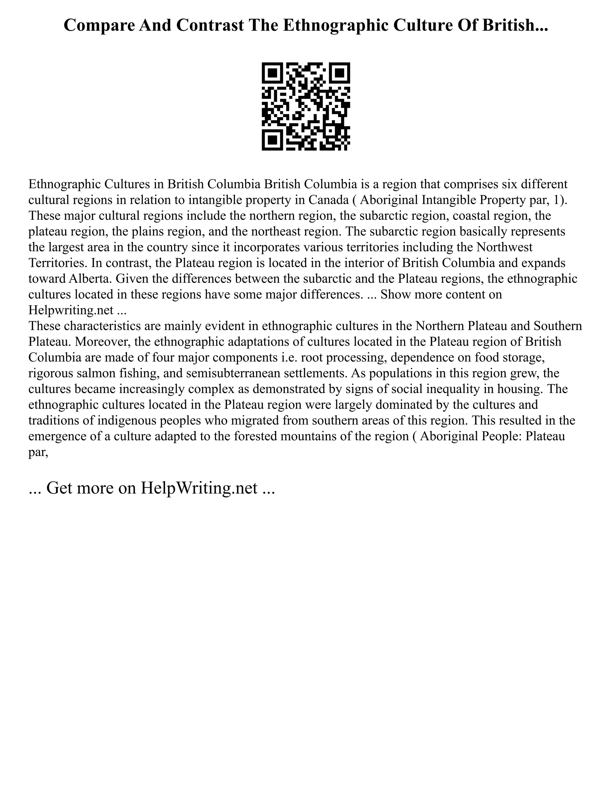 Compare And Contrast The Ethnographic Culture Of British...
Ethnographic Cultures in British Columbia British Columbia is a region that comprises six different
cultural regions in relation to intangible property in Canada ( Aboriginal Intangible Property par, 1).
These major cultural regions include the northern region, the subarctic region, coastal region, the
plateau region, the plains region, and the northeast region. The subarctic region basically represents
the largest area in the country since it incorporates various territories including the Northwest
Territories. In contrast, the Plateau region is located in the interior of British Columbia and expands
toward Alberta. Given the differences between the subarctic and the Plateau regions, the ethnographic
cultures located in these regions have some major differences. ... Show more content on
Helpwriting.net ...
These characteristics are mainly evident in ethnographic cultures in the Northern Plateau and Southern
Plateau. Moreover, the ethnographic adaptations of cultures located in the Plateau region of British
Columbia are made of four major components i.e. root processing, dependence on food storage,
rigorous salmon fishing, and semisubterranean settlements. As populations in this region grew, the
cultures became increasingly complex as demonstrated by signs of social inequality in housing. The
ethnographic cultures located in the Plateau region were largely dominated by the cultures and
traditions of indigenous peoples who migrated from southern areas of this region. This resulted in the
emergence of a culture adapted to the forested mountains of the region ( Aboriginal People: Plateau
par,
... Get more on HelpWriting.net ...
 