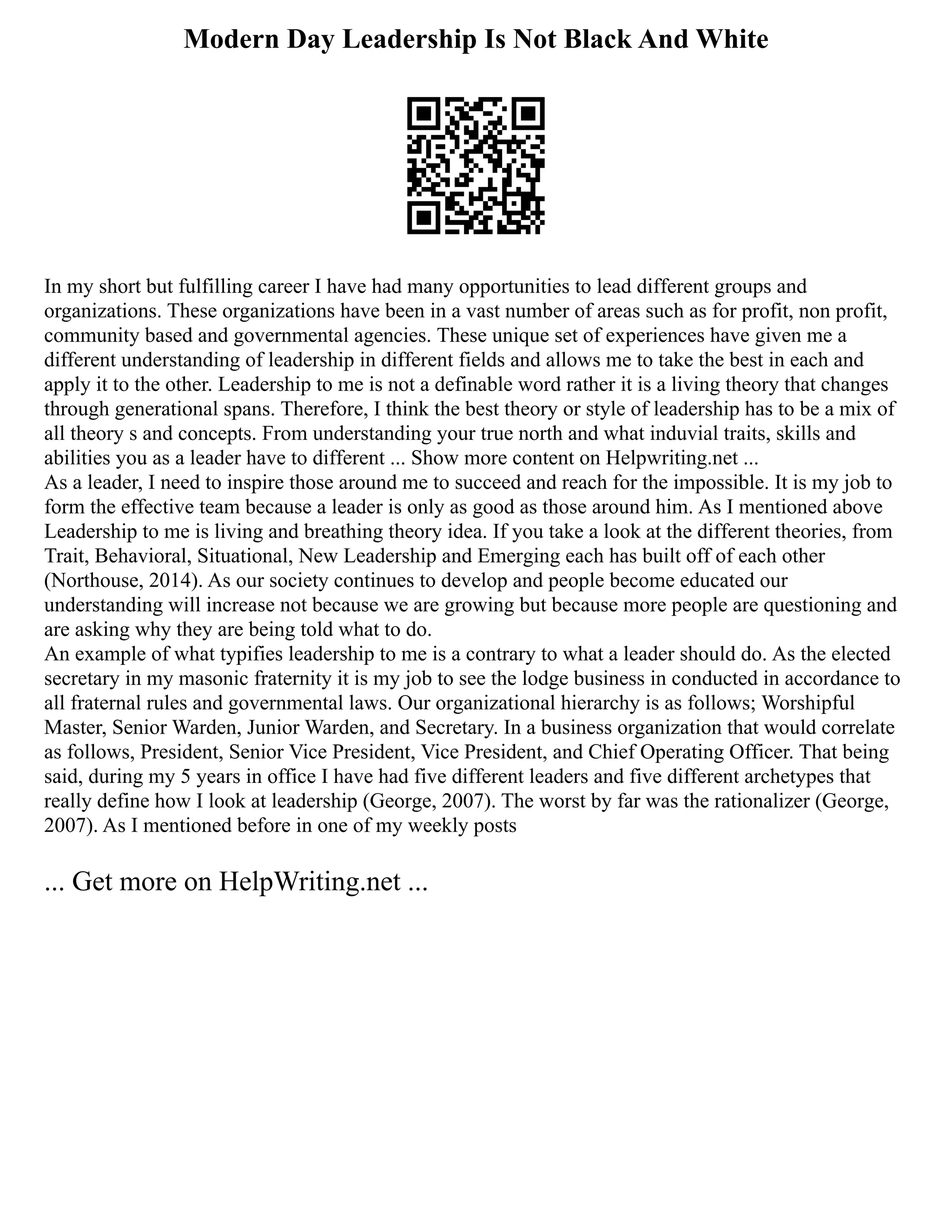 Modern Day Leadership Is Not Black And White
In my short but fulfilling career I have had many opportunities to lead different groups and
organizations. These organizations have been in a vast number of areas such as for profit, non profit,
community based and governmental agencies. These unique set of experiences have given me a
different understanding of leadership in different fields and allows me to take the best in each and
apply it to the other. Leadership to me is not a definable word rather it is a living theory that changes
through generational spans. Therefore, I think the best theory or style of leadership has to be a mix of
all theory s and concepts. From understanding your true north and what induvial traits, skills and
abilities you as a leader have to different ... Show more content on Helpwriting.net ...
As a leader, I need to inspire those around me to succeed and reach for the impossible. It is my job to
form the effective team because a leader is only as good as those around him. As I mentioned above
Leadership to me is living and breathing theory idea. If you take a look at the different theories, from
Trait, Behavioral, Situational, New Leadership and Emerging each has built off of each other
(Northouse, 2014). As our society continues to develop and people become educated our
understanding will increase not because we are growing but because more people are questioning and
are asking why they are being told what to do.
An example of what typifies leadership to me is a contrary to what a leader should do. As the elected
secretary in my masonic fraternity it is my job to see the lodge business in conducted in accordance to
all fraternal rules and governmental laws. Our organizational hierarchy is as follows; Worshipful
Master, Senior Warden, Junior Warden, and Secretary. In a business organization that would correlate
as follows, President, Senior Vice President, Vice President, and Chief Operating Officer. That being
said, during my 5 years in office I have had five different leaders and five different archetypes that
really define how I look at leadership (George, 2007). The worst by far was the rationalizer (George,
2007). As I mentioned before in one of my weekly posts
... Get more on HelpWriting.net ...
 