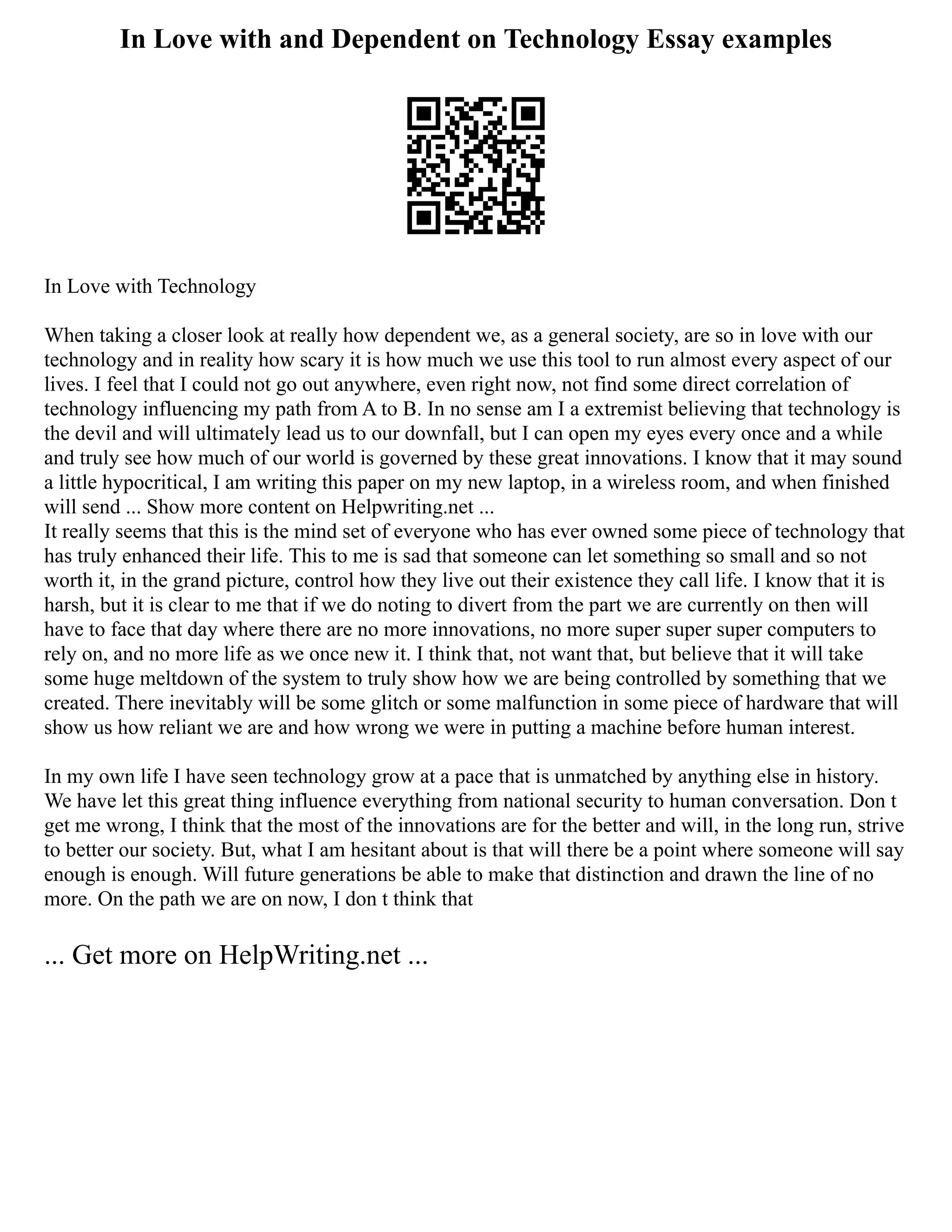 In Love with and Dependent on Technology Essay examples
In Love with Technology
When taking a closer look at really how dependent we, as a general society, are so in love with our
technology and in reality how scary it is how much we use this tool to run almost every aspect of our
lives. I feel that I could not go out anywhere, even right now, not find some direct correlation of
technology influencing my path from A to B. In no sense am I a extremist believing that technology is
the devil and will ultimately lead us to our downfall, but I can open my eyes every once and a while
and truly see how much of our world is governed by these great innovations. I know that it may sound
a little hypocritical, I am writing this paper on my new laptop, in a wireless room, and when finished
will send ... Show more content on Helpwriting.net ...
It really seems that this is the mind set of everyone who has ever owned some piece of technology that
has truly enhanced their life. This to me is sad that someone can let something so small and so not
worth it, in the grand picture, control how they live out their existence they call life. I know that it is
harsh, but it is clear to me that if we do noting to divert from the part we are currently on then will
have to face that day where there are no more innovations, no more super super super computers to
rely on, and no more life as we once new it. I think that, not want that, but believe that it will take
some huge meltdown of the system to truly show how we are being controlled by something that we
created. There inevitably will be some glitch or some malfunction in some piece of hardware that will
show us how reliant we are and how wrong we were in putting a machine before human interest.
In my own life I have seen technology grow at a pace that is unmatched by anything else in history.
We have let this great thing influence everything from national security to human conversation. Don t
get me wrong, I think that the most of the innovations are for the better and will, in the long run, strive
to better our society. But, what I am hesitant about is that will there be a point where someone will say
enough is enough. Will future generations be able to make that distinction and drawn the line of no
more. On the path we are on now, I don t think that
... Get more on HelpWriting.net ...
 