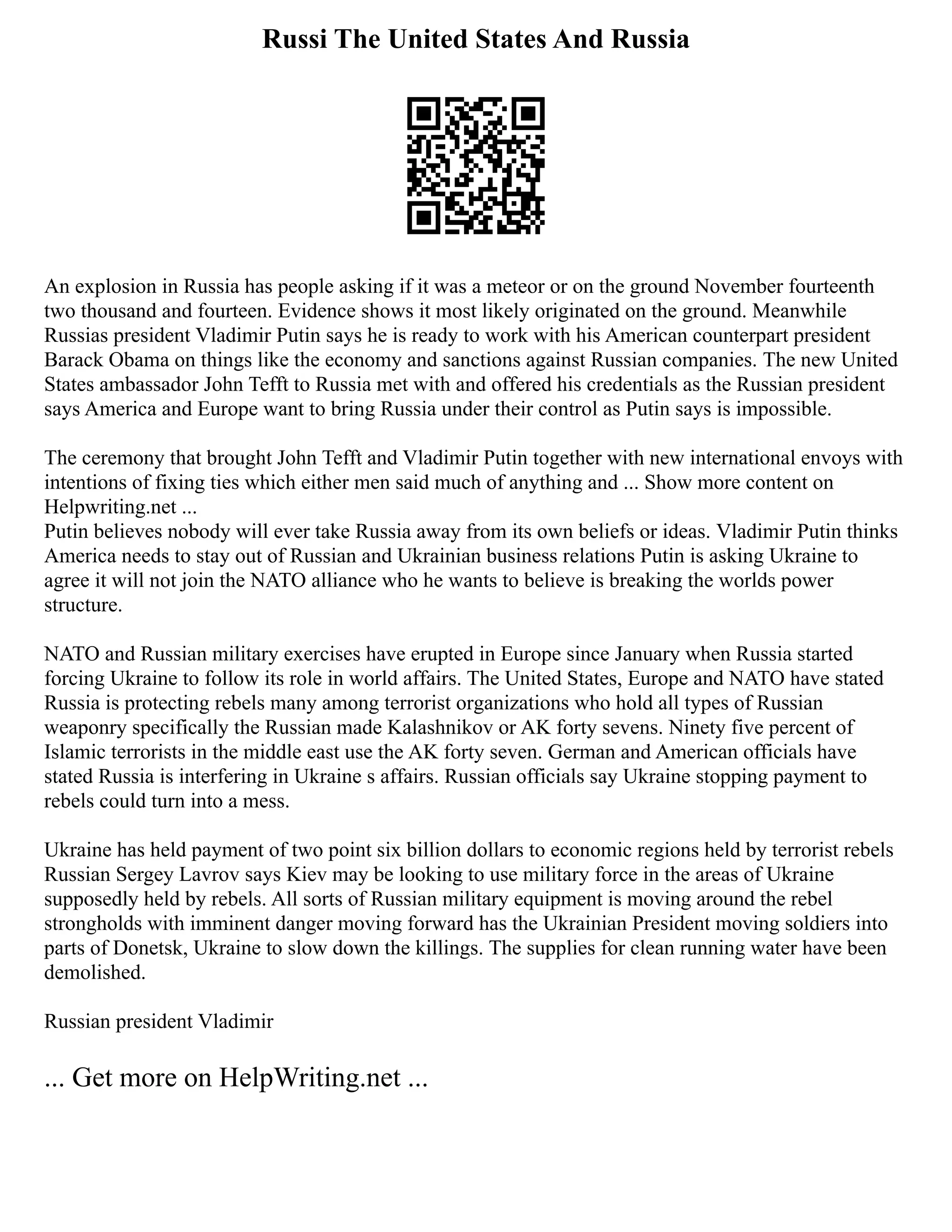 Russi The United States And Russia
An explosion in Russia has people asking if it was a meteor or on the ground November fourteenth
two thousand and fourteen. Evidence shows it most likely originated on the ground. Meanwhile
Russias president Vladimir Putin says he is ready to work with his American counterpart president
Barack Obama on things like the economy and sanctions against Russian companies. The new United
States ambassador John Tefft to Russia met with and offered his credentials as the Russian president
says America and Europe want to bring Russia under their control as Putin says is impossible.
The ceremony that brought John Tefft and Vladimir Putin together with new international envoys with
intentions of fixing ties which either men said much of anything and ... Show more content on
Helpwriting.net ...
Putin believes nobody will ever take Russia away from its own beliefs or ideas. Vladimir Putin thinks
America needs to stay out of Russian and Ukrainian business relations Putin is asking Ukraine to
agree it will not join the NATO alliance who he wants to believe is breaking the worlds power
structure.
NATO and Russian military exercises have erupted in Europe since January when Russia started
forcing Ukraine to follow its role in world affairs. The United States, Europe and NATO have stated
Russia is protecting rebels many among terrorist organizations who hold all types of Russian
weaponry specifically the Russian made Kalashnikov or AK forty sevens. Ninety five percent of
Islamic terrorists in the middle east use the AK forty seven. German and American officials have
stated Russia is interfering in Ukraine s affairs. Russian officials say Ukraine stopping payment to
rebels could turn into a mess.
Ukraine has held payment of two point six billion dollars to economic regions held by terrorist rebels
Russian Sergey Lavrov says Kiev may be looking to use military force in the areas of Ukraine
supposedly held by rebels. All sorts of Russian military equipment is moving around the rebel
strongholds with imminent danger moving forward has the Ukrainian President moving soldiers into
parts of Donetsk, Ukraine to slow down the killings. The supplies for clean running water have been
demolished.
Russian president Vladimir
... Get more on HelpWriting.net ...
 